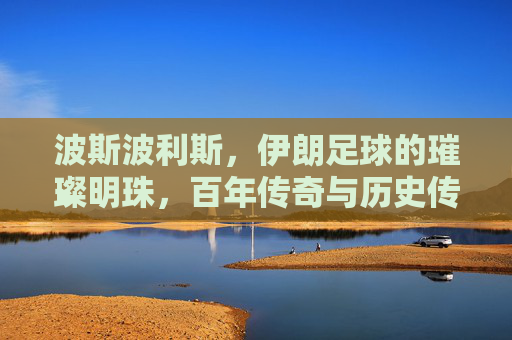 波斯波利斯,伊朗足球的璀璨明珠,百年传奇与历史传承的交汇,波斯波利斯,伊朗足球的璀璨明珠,百年传奇与历史传承的交汇