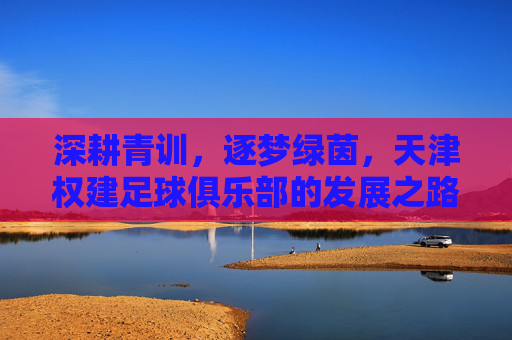 深耕青训，逐梦绿茵，天津权建足球俱乐部的发展之路与未来展望