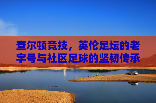 查尔顿竞技,英伦足坛的老字号与社区足球的坚韧传承,查尔顿竞技,英伦足坛的老字号与社区足球的坚韧传承