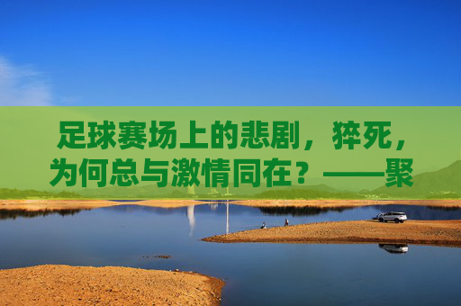 足球赛场上的悲剧,猝死,为何总与激情同在?——聚焦比赛猝死事件背后的健康警示与责任反思,足球赛场上的悲剧,猝死为何总与激情同在?——聚焦比赛猝死事件背后的健康警示与责任反思