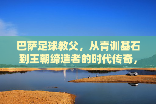 巴萨足球教父,从青训基石到王朝缔造者的时代传奇,巴萨足球教父,从青训基石到王朝缔造者的时代传奇