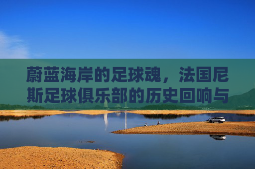 蔚蓝海岸的足球魂,法国尼斯足球俱乐部的历史回响与当下活力,蔚蓝海岸的足球魂,法国尼斯俱乐部的历史回响与当下活力