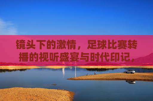 镜头下的激情，足球比赛转播的视听盛宴与时代印记，镜头下的激情，足球比赛转播的视听盛宴与时代印记