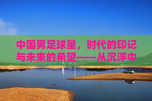 中国男足球星，时代的印记与未来的希望——从沉浮中淬炼的荣耀与担当