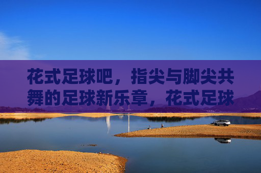 花式足球吧,指尖与脚尖共舞的足球新乐章,花式足球吧,指尖与脚尖共舞的足球新乐章