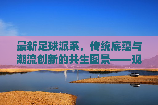 最新足球派系,传统底蕴与潮流创新的共生图景——现代足球文化的多元演变解构,最新足球派系,传统底蕴与潮流创新的共生图景——现代足球文化的多元演变解构