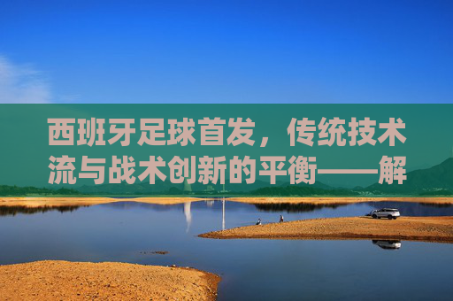 西班牙足球首发,传统技术流与战术创新的平衡——解析国家队核心阵容的战术逻辑与历史传承,西班牙足球首发,传统技术流与战术创新的平衡——解析国家队核心阵容的战术逻辑与历史传承