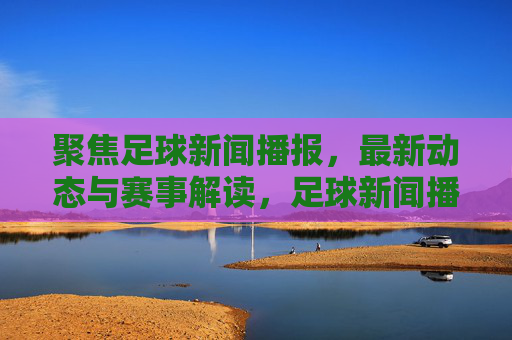 聚焦足球新闻播报,最新动态与赛事解读,足球新闻播报,最新动态与赛事解读