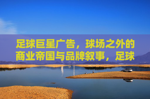足球巨星广告,球场之外的商业帝国与品牌叙事,足球巨星广告,球场之外的商业帝国与品牌叙事