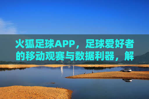 火狐足球APP，足球爱好者的移动观赛与数据利器，解锁赛事全貌，尽在指尖