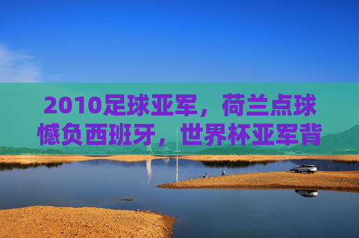 2010足球亚军，荷兰点球憾负西班牙，世界杯亚军背后的辉煌与遗憾，2010世界杯亚军荷兰，点球憾负西班牙，辉煌背后的遗憾
