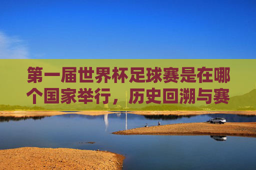 第一届世界杯足球赛是在哪个国家举行，历史回溯与赛事意义，第一届世界杯足球赛举办国家及历史回溯与赛事意义