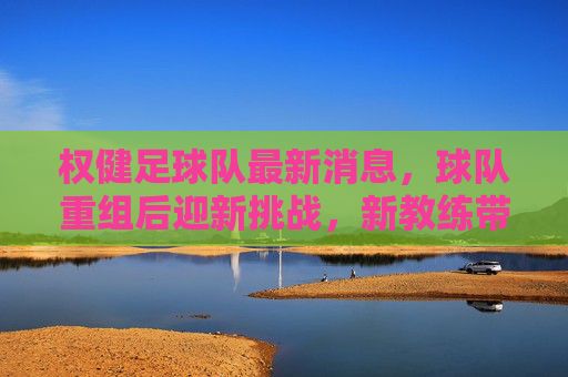 权健足球队最新消息,球队重组后迎新挑战,新教练带队备战新赛季,权健足球队重组后迎新挑战 新教练带队备战新赛季
