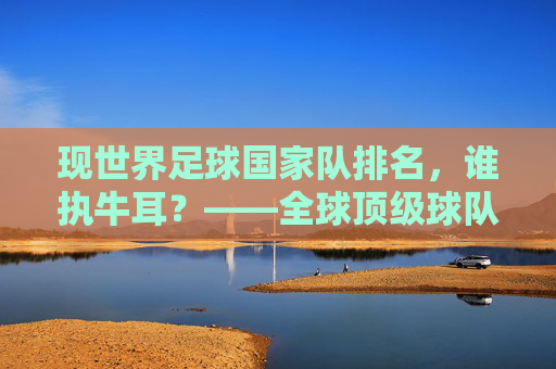 现世界足球国家队排名,谁执牛耳?——全球顶级球队实力深度解析,现世界足球国家队排名,谁执牛耳?——全球顶级球队实力深度解析