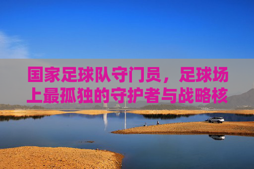 国家足球队守门员,足球场上最孤独的守护者与战略核心,国家足球队守门员,足球场上最孤独的守护者与战略核心
