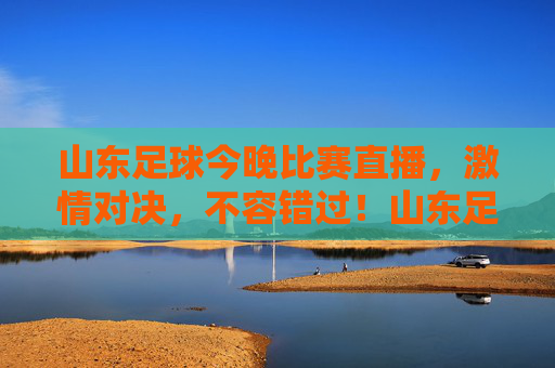 山东足球今晚比赛直播，激情对决，不容错过！山东足球今晚比赛直播，激情对决，不容错过！