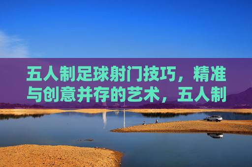 五人制足球射门技巧,精准与创意并存的艺术,五人制足球射门技巧,精准与创意的艺术