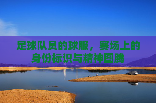 足球队员的球服,赛场上的身份标识与精神图腾