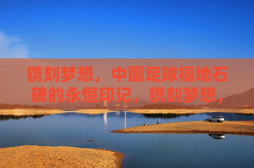 镌刻梦想,中国足球福地石碑的永恒印记,镌刻梦想,中国足球福地石碑的永恒印记