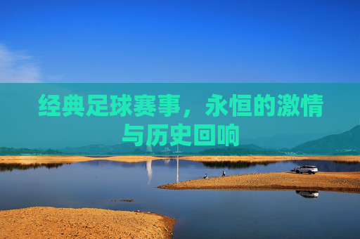 经典足球赛事，永恒的激情与历史回响