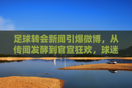 足球转会新闻引爆微博,从传闻发酵到官宣狂欢,球迷的转会直播室