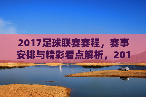 2017足球联赛赛程,赛事安排与精彩看点解析,2017足球联赛赛程,赛事安排与精彩看点解析