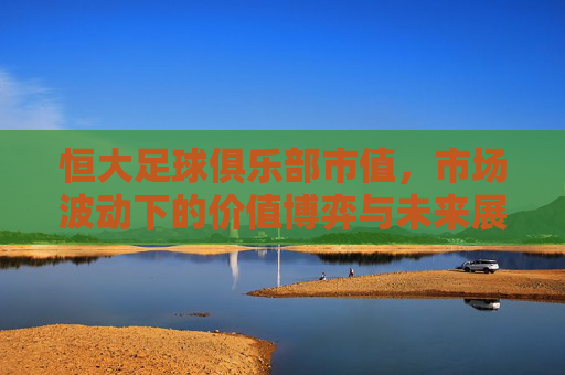 恒大足球俱乐部市值，市场波动下的价值博弈与未来展望——从财务表现到市场预期的深度解析