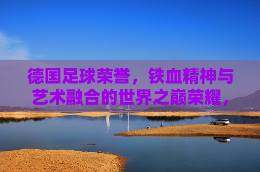 德国足球荣誉，铁血精神与艺术融合的世界之巅荣耀，德国足球，铁血精神与艺术融合的世界之巅荣耀