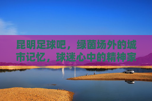 昆明足球吧，绿茵场外的城市记忆，球迷心中的精神家园，昆明足球吧，绿茵场外的城市记忆，球迷心中的精神家园