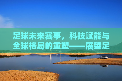 足球未来赛事，科技赋能与全球格局的重塑——展望足球运动的下一个十年，足球未来赛事，科技赋能与全球格局的重塑——展望足球运动的下一个十年