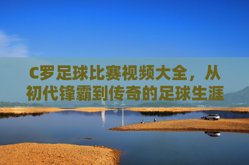 C罗足球比赛视频大全,从初代锋霸到传奇的足球生涯经典集锦,每一帧都是足球史上的璀璨瞬间,C罗足球比赛视频大全,从初代锋霸到传奇的足球生涯经典集锦,每一帧都是足球史上的璀璨瞬间