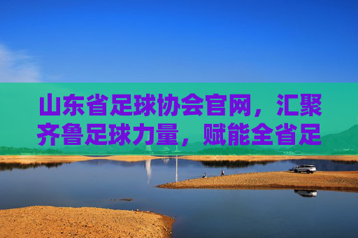 山东省足球协会官网,汇聚齐鲁足球力量,赋能全省足球事业高质量发展,山东省足球协会官网,汇聚齐鲁足球力量,赋能全省足球事业高质量发展