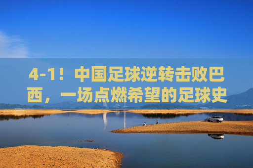 4-1！中国足球逆转击败巴西，一场点燃希望的足球史诗，4-1！中国足球逆转击败巴西，一场点燃希望的足球史诗