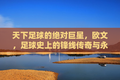天下足球的绝对巨星，欧文，足球史上的锋线传奇与永恒魅力，天下足球的绝对巨星，欧文，足球史上的锋线传奇与永恒魅力