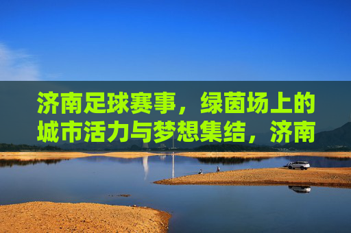 济南足球赛事，绿茵场上的城市活力与梦想集结，济南足球赛事，绿茵场上的城市活力与梦想集结