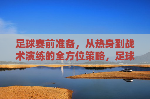 足球赛前准备，从热身到战术演练的全方位策略，足球赛前准备，从热身到战术演练的全方位策略