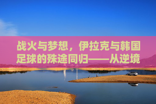 战火与梦想，伊拉克与韩国足球的殊途同归——从逆境中绽放的足球之花，战火与梦想，伊拉克与韩国足球的殊途同归——从逆境中绽放的足球之花