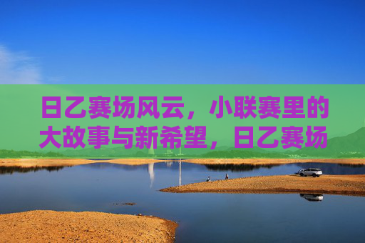日乙赛场风云,小联赛里的大故事与新希望,日乙赛场风云,小联赛里的大故事与新希望