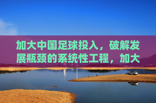 加大中国足球投入,破解发展瓶颈的系统性工程,加大中国足球投入,破解发展瓶颈的系统性工程