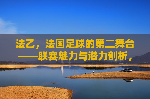 法乙,法国足球的第二舞台——联赛魅力与潜力剖析,法乙,法国足球的第二舞台——联赛魅力与潜力剖析