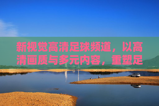 新视觉高清足球频道，以高清画质与多元内容，重塑足球观赛体验的全新标杆，新视觉高清足球频道，以高清画质与多元内容重塑足球观赛体验的全新标杆