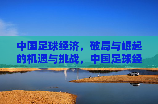 中国足球经济,破局与崛起的机遇与挑战,中国足球经济,破局与崛起的机遇与挑战