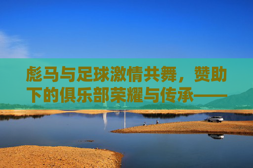 彪马与足球激情共舞,赞助下的俱乐部荣耀与传承——探析彪马支持的足球俱乐部发展脉络,彪马与足球激情共舞,赞助下的俱乐部荣耀与传承——探析彪马支持的足球俱乐部发展脉络