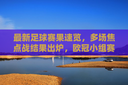最新足球赛果速览，多场焦点战结果出炉，欧冠小组赛、英超等赛事精彩瞬间回顾，最新足球赛果速览，多场焦点战结果出炉，欧冠小组赛、英超等赛事精彩瞬间回顾