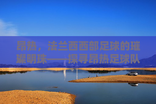 昂热,法兰西西部足球的璀璨明珠——探寻昂热足球队的历史与魅力,昂热,法兰西西部足球的璀璨明珠——探寻足球队的历史与魅力