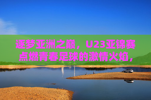 逐梦亚洲之巅，U23亚锦赛点燃青春足球的激情火焰，逐梦亚洲之巅，U23亚锦赛点燃青春足球的激情火焰