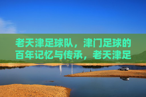 老天津足球队，津门足球的百年记忆与传承，老天津足球队，津门足球的百年记忆与传承