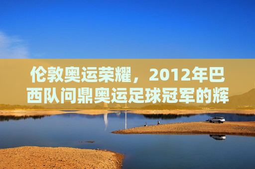 伦敦奥运荣耀,2012年巴西队问鼎奥运足球冠军的辉煌时刻,伦敦奥运荣耀,2012年巴西队问鼎奥运足球冠军的辉煌时刻