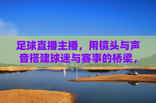 足球直播主播，用镜头与声音搭建球迷与赛事的桥梁，足球直播主播，以镜头与声音为桥，连接球迷与赛事