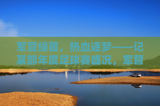 军营绿茵，热血逐梦——记某部年度足球赛盛况，军营绿茵，热血逐梦——记某部年度足球赛盛况